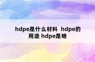 hdpe是什么材料  hdpe的用途 hdpe是啥